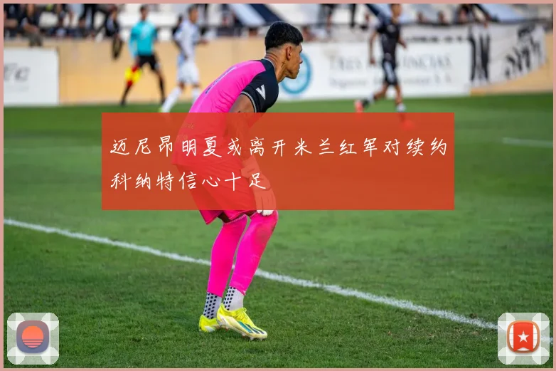 迈尼昂明夏或离开米兰红军对续约科纳特信心十足