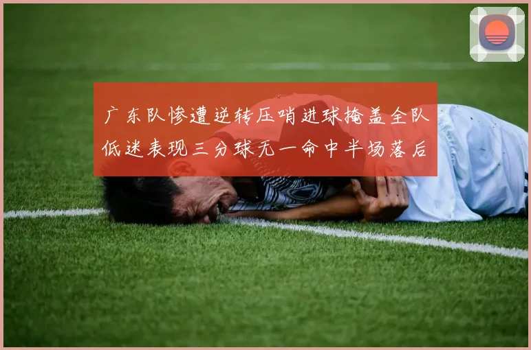 广东队惨遭逆转压哨进球掩盖全队低迷表现三分球无一命中半场落后26分
