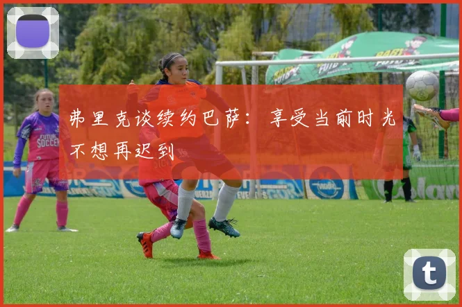 弗里克谈续约巴萨：享受当前时光不想再迟到