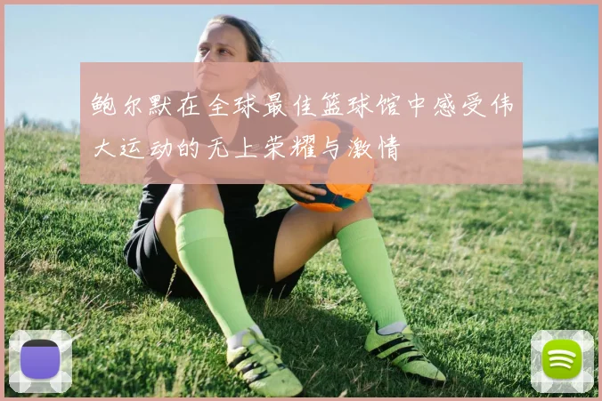 鲍尔默在全球最佳篮球馆中感受伟大运动的无上荣耀与激情