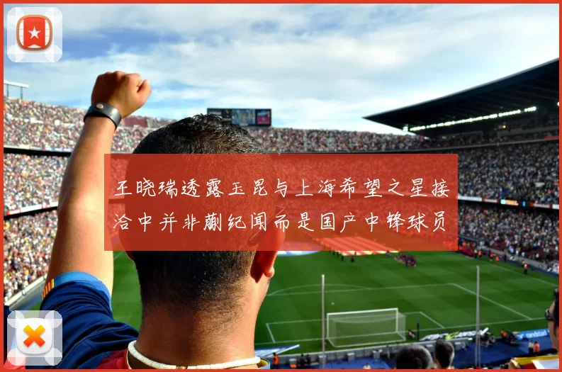 王晓瑞透露玉昆与上海希望之星接洽中并非蒯纪闻而是国产中锋球员