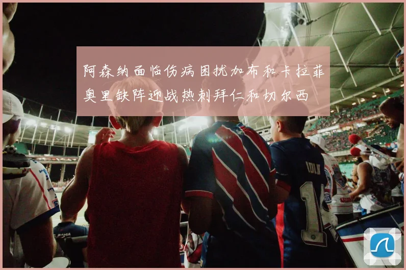 阿森纳面临伤病困扰加布和卡拉菲奥里缺阵迎战热刺拜仁和切尔西