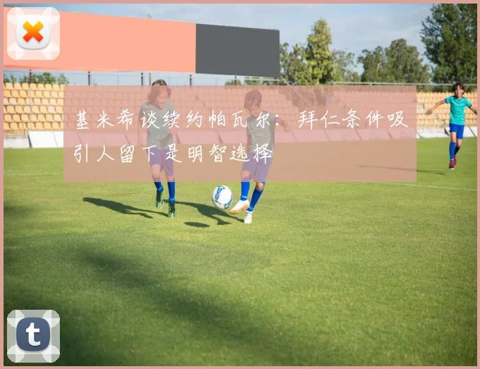 基米希谈续约帕瓦尔：拜仁条件吸引人留下是明智选择