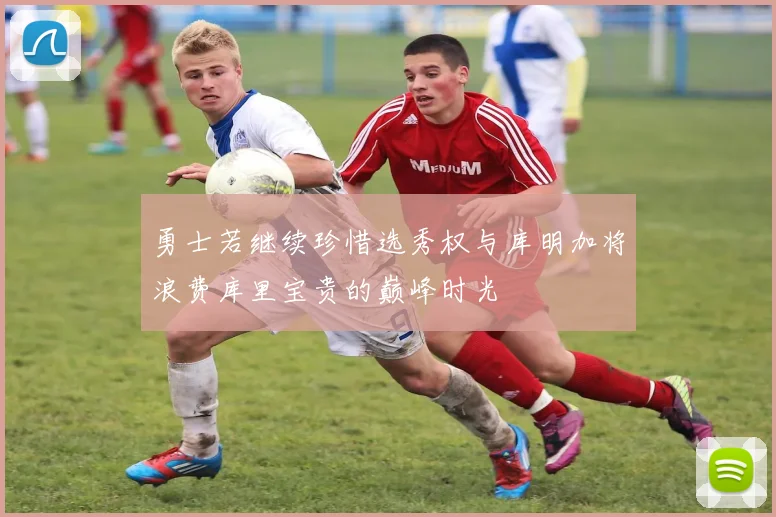 勇士若继续珍惜选秀权与库明加将浪费库里宝贵的巅峰时光