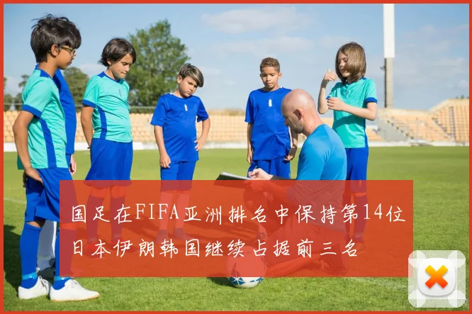 国足在FIFA亚洲排名中保持第14位日本伊朗韩国继续占据前三名