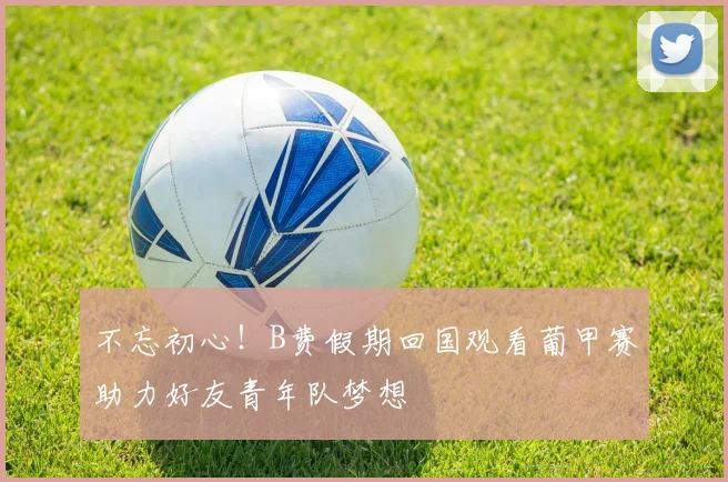 不忘初心！B费假期回国观看葡甲赛助力好友青年队梦想