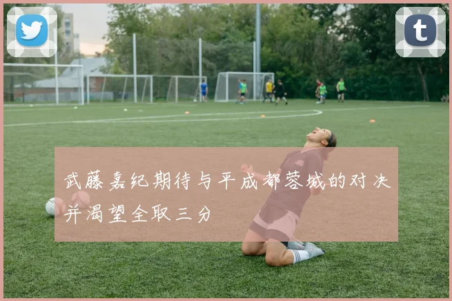武藤嘉纪期待与平成都蓉城的对决并渴望全取三分