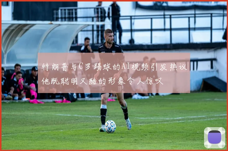 特朗普与C罗踢球的AI视频引发热议他既聪明又酷的形象令人惊叹