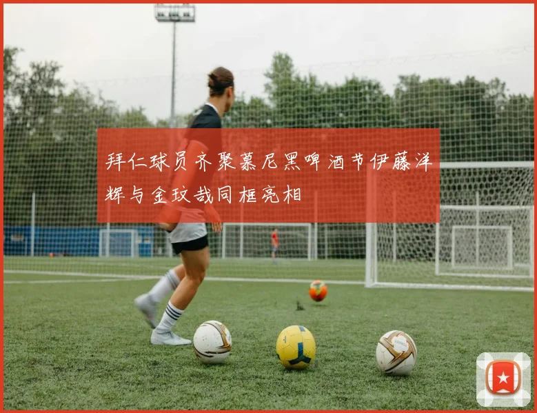 拜仁球员齐聚慕尼黑啤酒节伊藤洋辉与金玟哉同框亮相