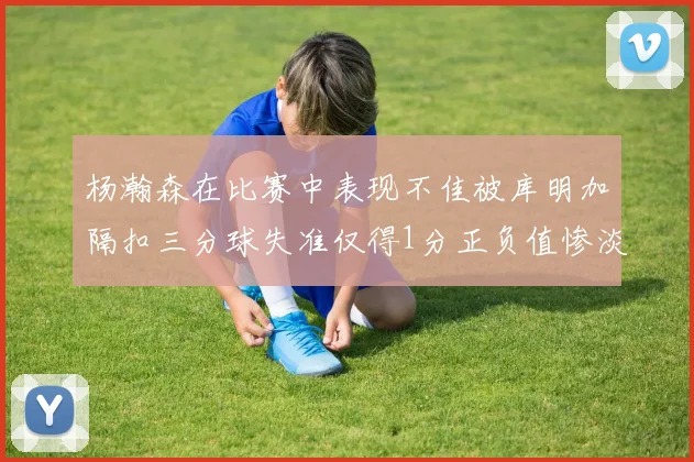 杨瀚森在比赛中表现不佳被库明加隔扣三分球失准仅得1分正负值惨淡11