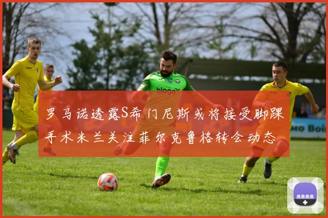 罗马诺透露S希门尼斯或将接受脚踝手术米兰关注菲尔克鲁格转会动态