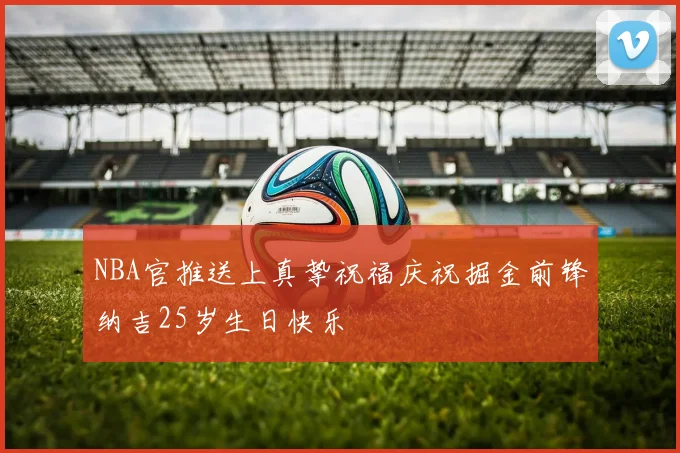 NBA官推送上真挚祝福庆祝掘金前锋纳吉25岁生日快乐