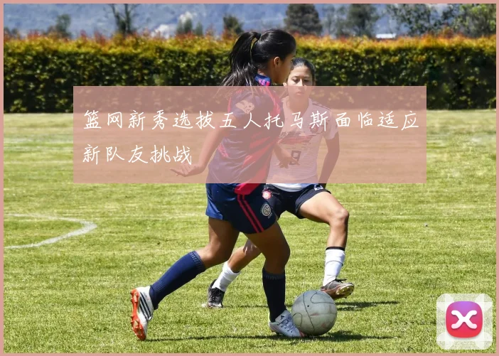 篮网新秀选拔五人托马斯面临适应新队友挑战