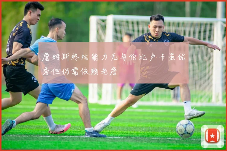 詹姆斯终结能力无与伦比卢卡虽优秀但仍需依赖老詹