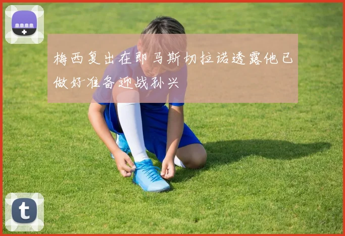 梅西复出在即马斯切拉诺透露他已做好准备迎战孙兴慜
