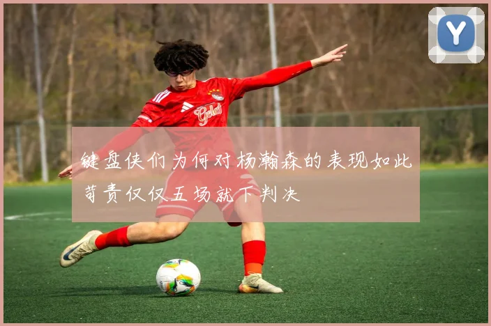 键盘侠们为何对杨瀚森的表现如此苛责仅仅五场就下判决