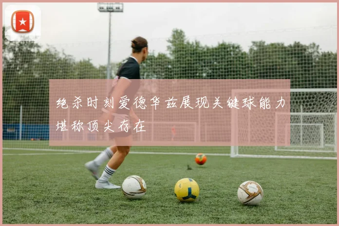 绝杀时刻爱德华兹展现关键球能力堪称顶尖存在