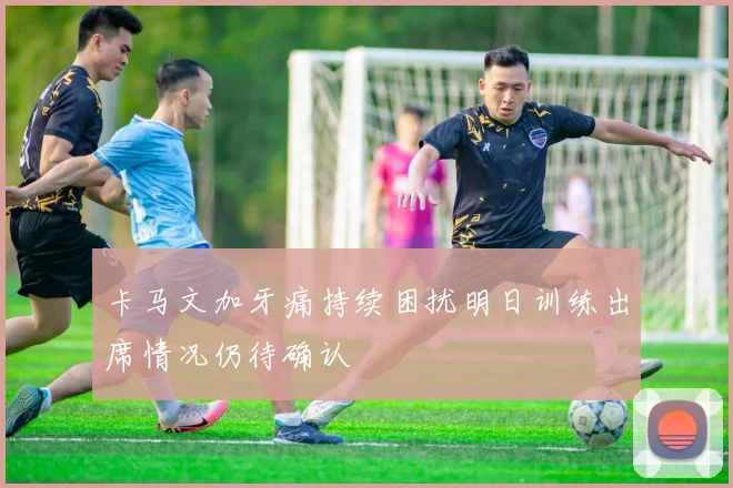 卡马文加牙痛持续困扰明日训练出席情况仍待确认