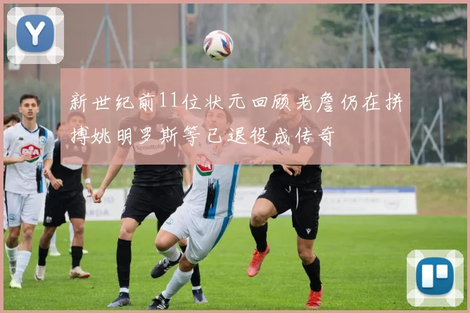 新世纪前11位状元回顾老詹仍在拼搏姚明罗斯等已退役成传奇