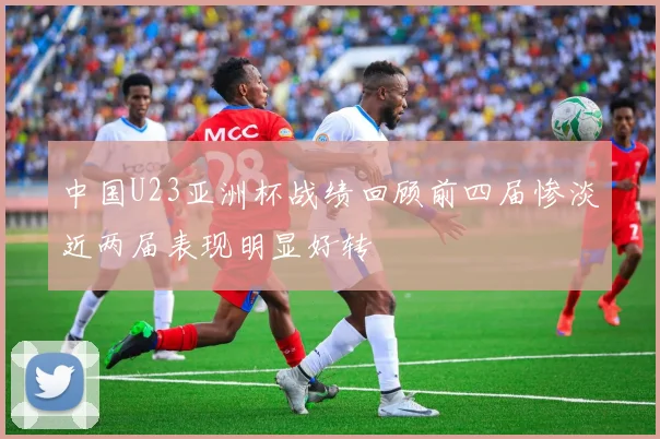 中国U23亚洲杯战绩回顾前四届惨淡近两届表现明显好转