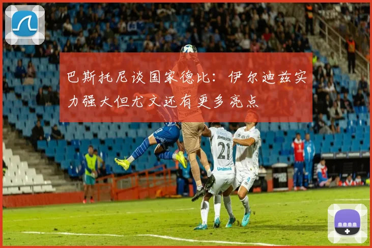 巴斯托尼谈国家德比：伊尔迪兹实力强大但尤文还有更多亮点