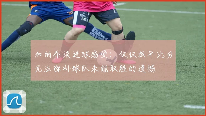 加纳乔谈进球感受：仅仅扳平比分无法弥补球队未能取胜的遗憾