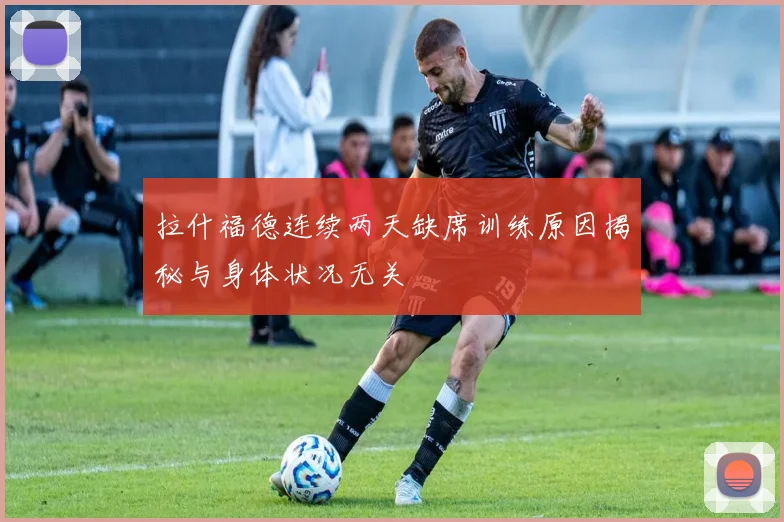拉什福德连续两天缺席训练原因揭秘与身体状况无关