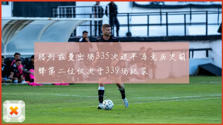 格列兹曼出场335次追平马竞历史前锋第二位仅次于339场纪录