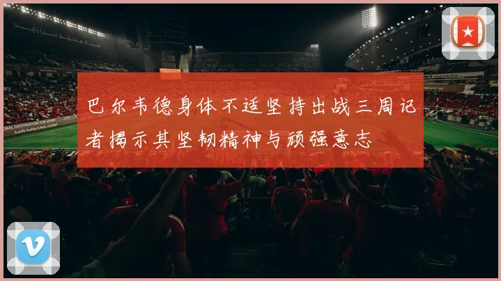 巴尔韦德身体不适坚持出战三周记者揭示其坚韧精神与顽强意志