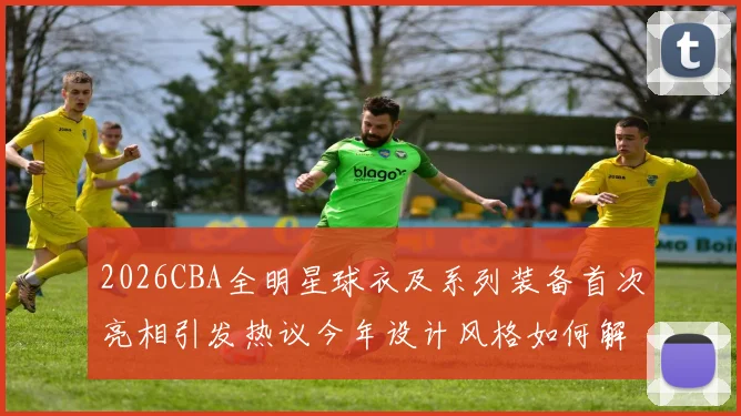2026CBA全明星球衣及系列装备首次亮相引发热议今年设计风格如何解析