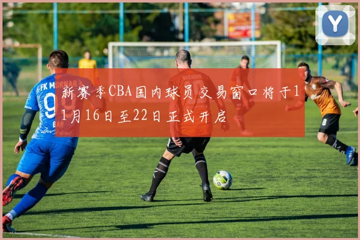 新赛季CBA国内球员交易窗口将于11月16日至22日正式开启