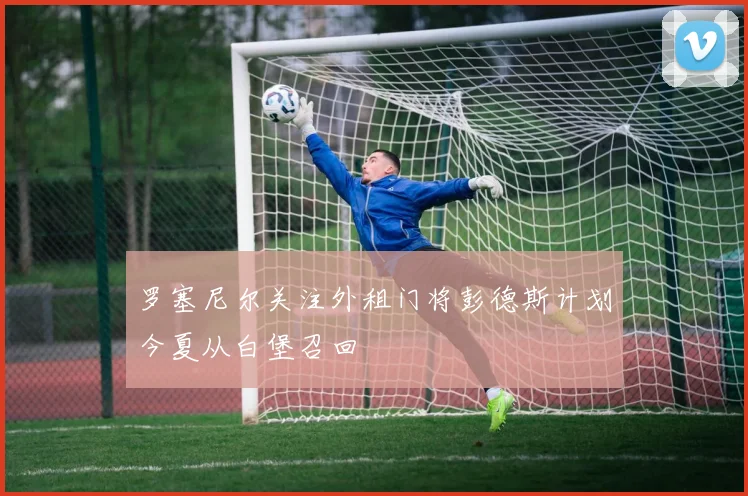 罗塞尼尔关注外租门将彭德斯计划今夏从白堡召回