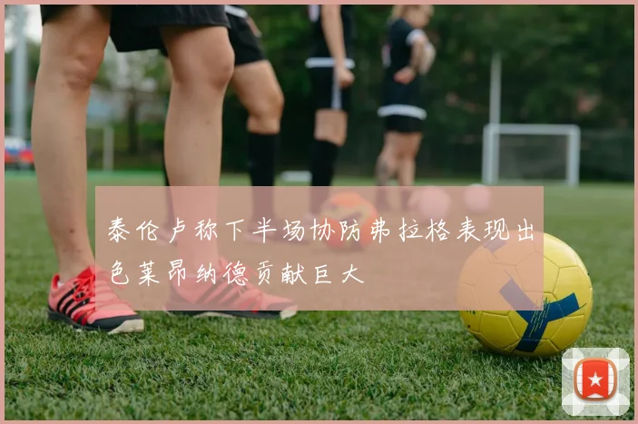 泰伦卢称下半场协防弗拉格表现出色莱昂纳德贡献巨大