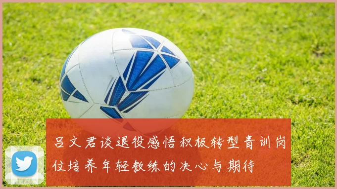 吕文君谈退役感悟积极转型青训岗位培养年轻教练的决心与期待