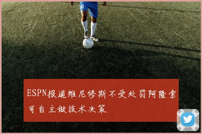 ESPN报道维尼修斯不受处罚阿隆索可自主做技术决策
