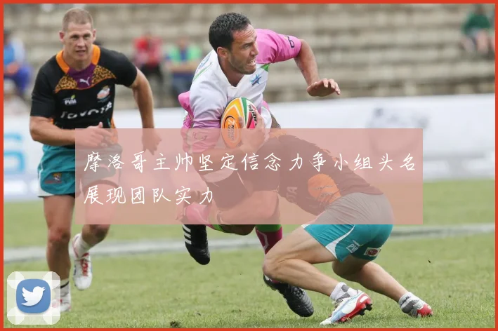 摩洛哥主帅坚定信念力争小组头名展现团队实力