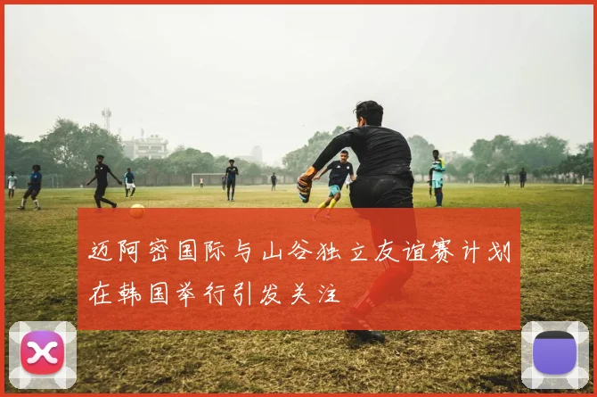 迈阿密国际与山谷独立友谊赛计划在韩国举行引发关注