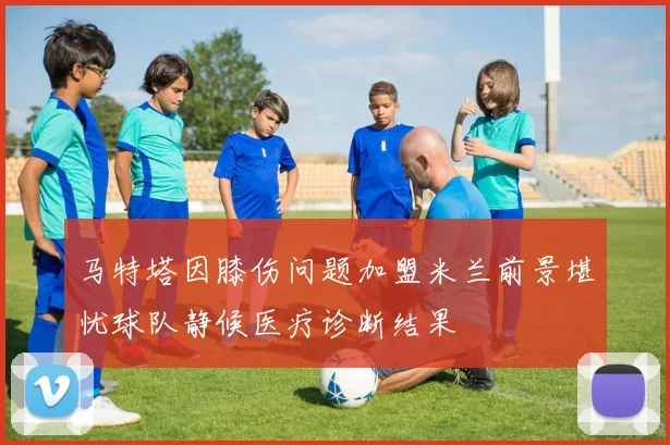 马特塔因膝伤问题加盟米兰前景堪忧球队静候医疗诊断结果