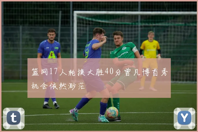 篮网17人轮换大胜40分曾凡博首秀机会依然渺茫